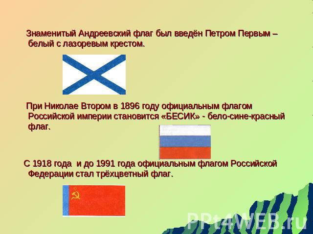 Знаменитый Андреевский флаг был введён Петром Первым – белый с лазоревым крестом. При Николае Втором в 1896 году официальным флагом Российской империи становится «БЕСИК» - бело-сине-красный флаг. С 1918 года и до 1991 года официальным флагом Российс…