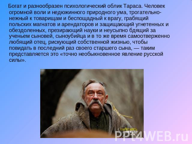    Богат и разнообразен психологический облик Тараса. Человек огромной воли и недюжинного природного ума, трогательно-нежный к товарищам и беспощадный к врагу, грабящий польских магнатов и арендаторов и защищающий угнетенных и обездоленных, презираю…