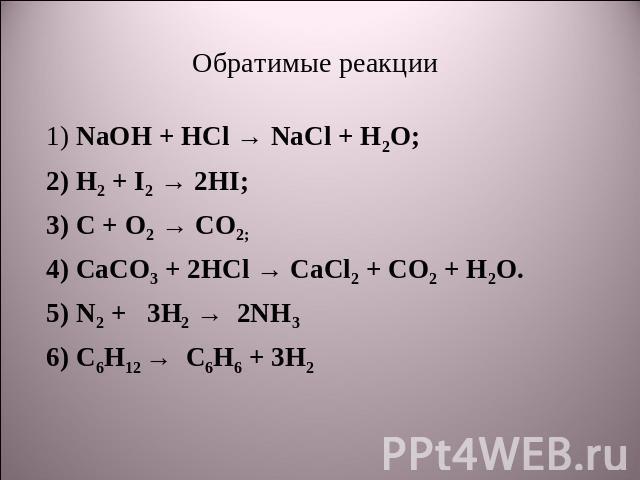 Обратимые реакции 1) NaOH + HCl → NaCl + H2O;2) H2 + I2 → 2HI;3) C + O2 → CO2;4) CaCO3 + 2HCl → CaCl2 + CO2 + H2O.5) N2 + 3H2 → 2NH3 6) С6Н12 → С6Н6 + 3Н2
