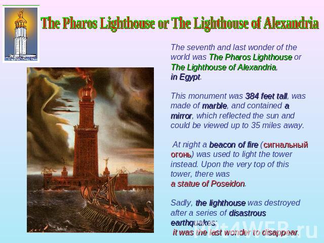 The Pharos Lighthouse or The Lighthouse of Alexandria The seventh and last wonder of the world was The Pharos Lighthouse or The Lighthouse of Alexandria, in Egypt. This monument was 384 feet tall, was made of marble, and contained a mirror, which re…