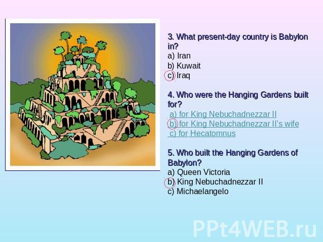 3. What present-day country is Babylon in?a) Iranb) Kuwaitc) Iraq 4. Who were the Hanging Gardens built for? a) for King Nebuchadnezzar II b) for King Nebuchadnezzar II’s wife c) for Hecatomnus5. Who built the Hanging Gardens of Babylon?a) Queen Vic…