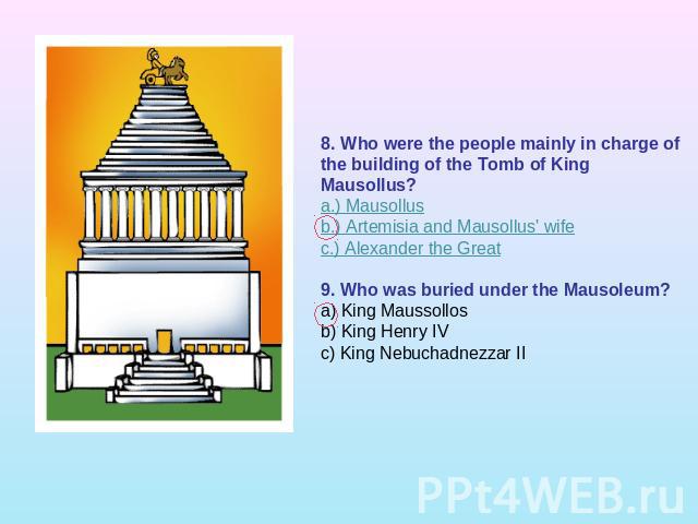8. Who were the people mainly in charge of the building of the Tomb of King Mausollus?a.) Mausollusb.) Artemisia and Mausollus' wifec.) Alexander the Great 9. Who was buried under the Mausoleum?a) King Maussollosb) King Henry IVc) King Nebuchadnezzar II