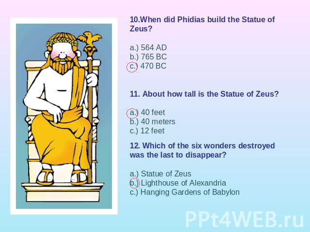 10.When did Phidias build the Statue of Zeus?a.) 564 ADb.) 765 BCc.) 470 BC 11. About how tall is the Statue of Zeus?a.) 40 feetb.) 40 metersc.) 12 feet12. Which of the six wonders destroyed was the last to disappear?a.) Statue of Zeusb.) Lighthouse…