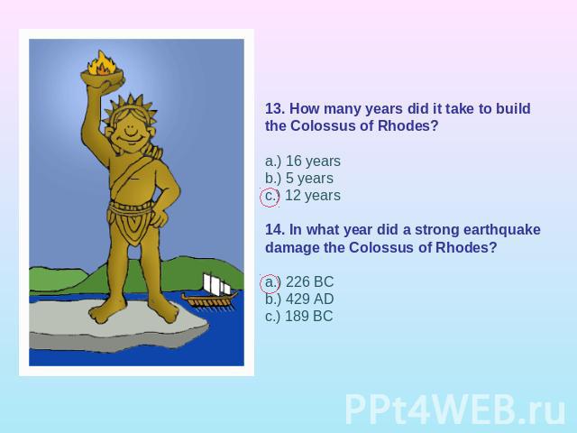 13. How many years did it take to build the Colossus of Rhodes?a.) 16 yearsb.) 5 yearsc.) 12 years 14. In what year did a strong earthquake damage the Colossus of Rhodes?a.) 226 BCb.) 429 ADc.) 189 BC 