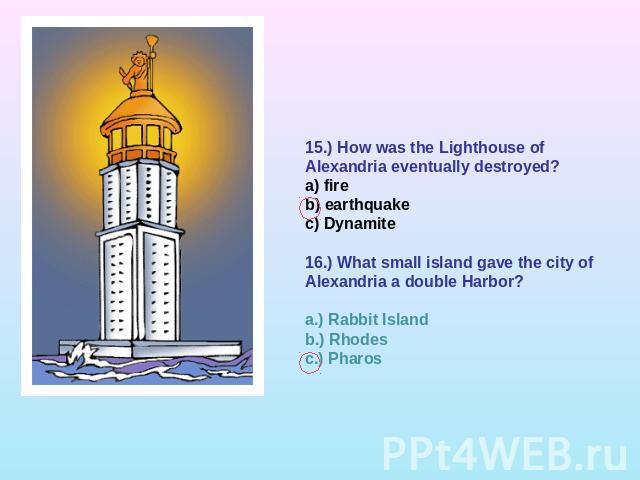 15.) How was the Lighthouse of Alexandria eventually destroyed?a) fireb) earthquakec) Dynamite16.) What small island gave the city of Alexandria a double Harbor?a.) Rabbit Islandb.) Rhodesc.) Pharos