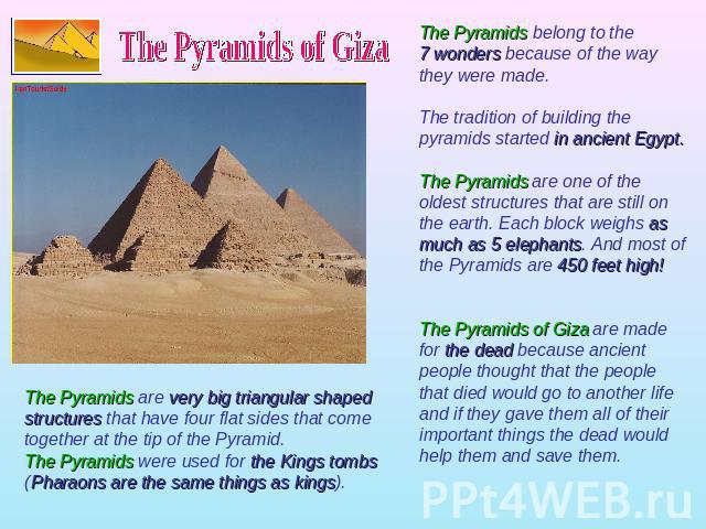 The Pyramids of Giza The Pyramids belong to the 7 wonders because of the way they were made. The tradition of building the pyramids started in ancient Egypt. The Pyramids are one of the oldest structures that are still on the earth. Each block weigh…