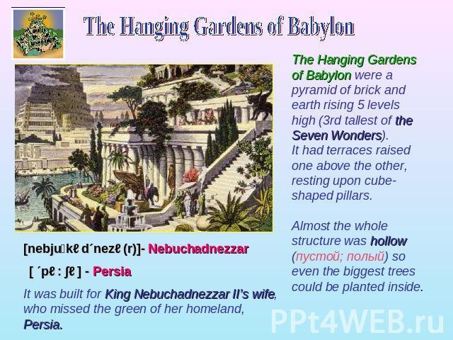 The Hanging Gardens of Babylon The Hanging Gardens of Babylon were a pyramid of brick and earth rising 5 levels high (3rd tallest of the Seven Wonders). It had terraces raised one above the other, resting upon cube-shaped pillars. Almost the whole s…