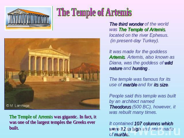The Temple of ArtemisThe third wonder of the world was The Temple of Artemis, located on the river Ephesus. (in present-day Turkey).It was made for the goddess Artemis. Artemis, also known as Diana, was the goddess of wild nature and hunting . The t…