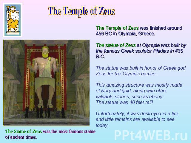 The Temple of ZeusThe Temple of Zeus was finished around 456 BC in Olympia, Greece. The statue of Zeus at Olympia was built by the famous Greek sculptor Phidias in 435 B.C. The statue was built in honor of Greek god Zeus for the Olympic games. This …