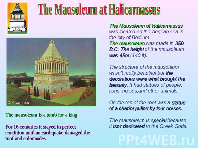 The Mausoleum at Halicarnassus The Mausoleum of Halicarnassus was located on the Aegean sea in the city of Bodrum. The mausoleum was made in 350 B.C. The height of the mausoleum was 45m (140 ft).The structure of the mausoleum wasn't really beautiful…