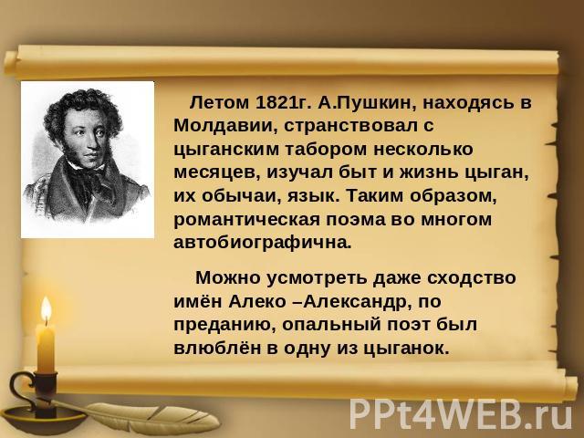 Летом 1821г. А.Пушкин, находясь в Молдавии, странствовал с цыганским табором несколько месяцев, изучал быт и жизнь цыган, их обычаи, язык. Таким образом, романтическая поэма во многом автобиографична. Можно усмотреть даже сходство имён Алеко –Алекса…