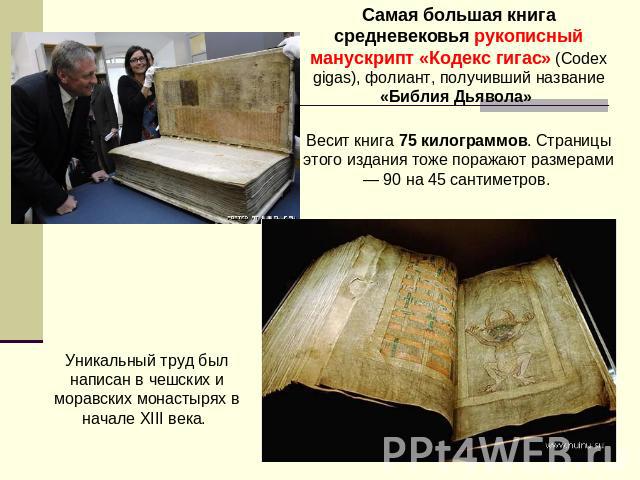 Самая большая книга средневековья рукописный манускрипт «Кодекс гигас» (Codex gigas), фолиант, получивший название «Библия Дьявола» Весит книга 75 килограммов. Страницы этого издания тоже поражают размерами — 90 на 45 сантиметров. Уникальный труд бы…