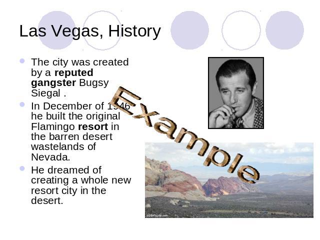 Las Vegas, History ExampleThe city was created by a reputed gangster Bugsy Siegal . In December of 1946 he built the original Flamingo resort in the barren desert wastelands of Nevada. He dreamed of creating a whole new resort city in the desert.