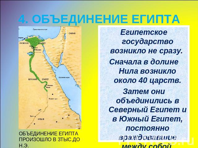 4. ОБЪЕДИНЕНИЕ ЕГИПТА ОБЪЕДИНЕНИЕ ЕГИПТА ПРОИЗОШЛО В 3ТЫС.ДО Н.Э.Египетское государство возникло не сразу. Сначала в долине Нила возникло около 40 царств.Затем они объединились в Северный Египет и в Южный Египет, постоянно враждовавшие между собой.