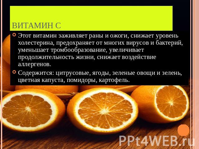 Витамин С Этот витамин заживляет раны и ожоги, снижает уровень холестерина, предохраняет от многих вирусов и бактерий, уменьшает тромбообразование, увеличивает продолжительность жизни, снижает воздействие аллергенов.Содержится: цитрусовые, ягоды, зе…