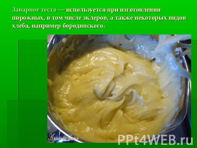 Заварное тесто — используется при изготовлении пирожных, в том числе эклеров, а также некоторых видов хлеба, например бородинского.