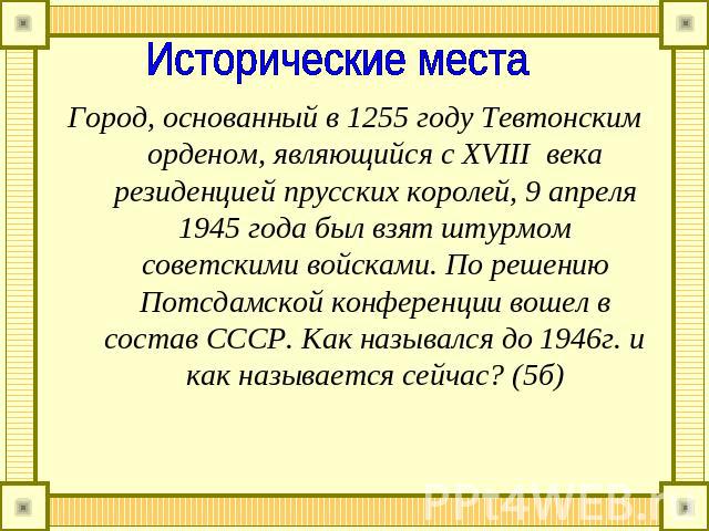 Исторические места Город, основанный в 1255 году Тевтонским орденом, являющийся с ΧVIII века резиденцией прусских королей, 9 апреля 1945 года был взят штурмом советскими войсками. По решению Потсдамской конференции вошел в состав СССР. Как назывался…