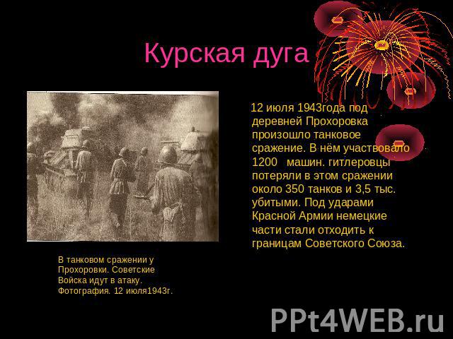 Курская дуга 12 июля 1943года под деревней Прохоровка произошло танковое сражение. В нём участвовало 1200 машин. гитлеровцы потеряли в этом сражении около 350 танков и 3,5 тыс. убитыми. Под ударами Красной Армии немецкие части стали отходить к грани…