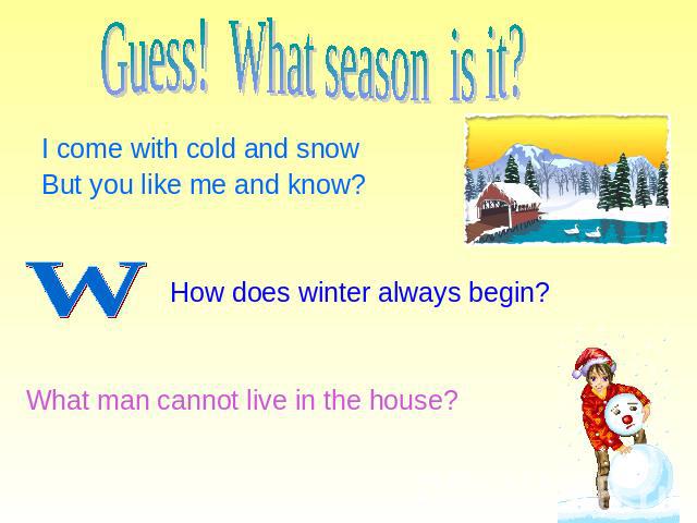 Guess! What season is it? I come with cold and snow But you like me and know? How does winter always begin? What man cannot live in the house?