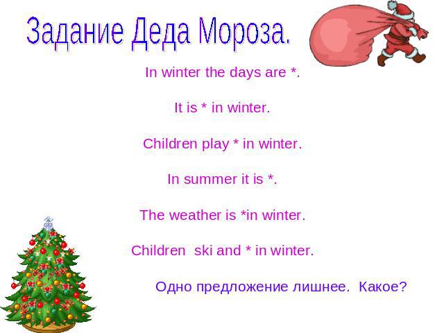 Задание Деда Мороза. In winter the days are *.It is * in winter.Children play * in winter.In summer it is *.The weather is *in winter.Children ski and * in winter. Одно предложение лишнее. Какое?