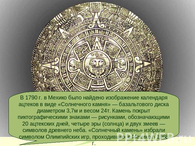 В 1790 г. в Мехико было найдено изображение календаря ацтеков в виде «Солнечного камня» — базальтового диска диаметром 3,7м и весом 24т. Камень покрыт пиктографическими знаками — рисунками, обозначающими 20 ацтекских дней, четыре эры (солнца) и двух…