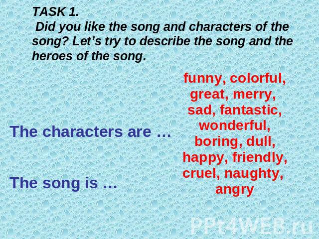 TASK 1. Did you like the song and characters of the song? Let’s try to describe the song and the heroes of the song.funny, colorful, great, merry, sad, fantastic, wonderful, boring, dull, happy, friendly, cruel, naughty, angryThe characters are …The…