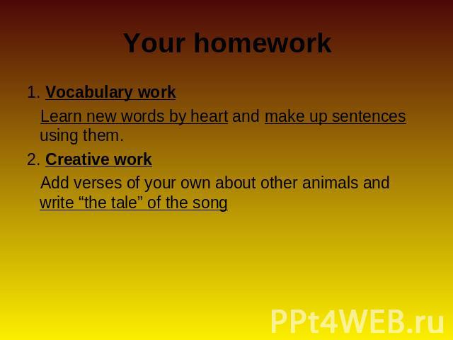 Your homework 1. Vocabulary work Learn new words by heart and make up sentences using them.2. Creative work Add verses of your own about other animals and write “the tale” of the song