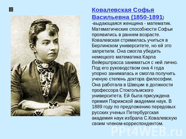 Ковалевская Софья Васильевна (1850-1891) -выдающаяся женщина - математик. Математические способности Софьи проявились в раннем возрасте. Ковалевская стремилась учиться в Берлинском университете, но ей это запретили. Она смогла убедить немецкого мате…