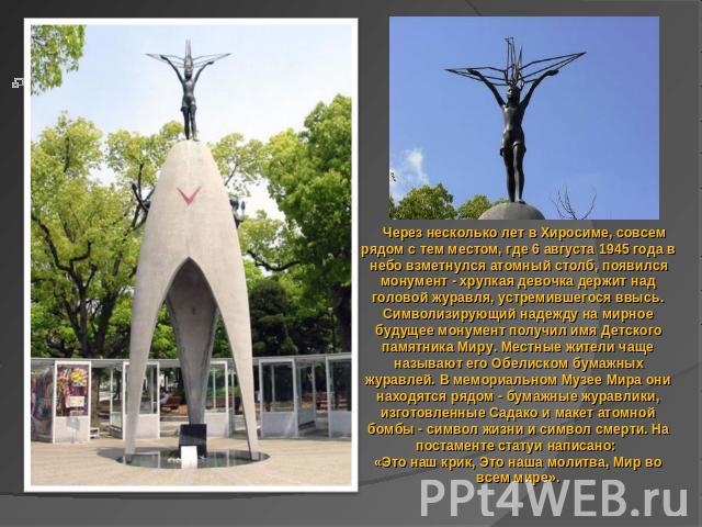 Через несколько лет в Хиросиме, совсем рядом с тем местом, где 6 августа 1945 года в небо взметнулся атомный столб, появился монумент - хрупкая девочка держит над головой журавля, устремившегося ввысь. Символизирующий надежду на мирное будущее монум…
