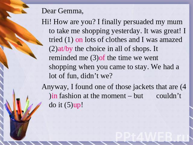 Dear Gemma,Hi! How are you? I finally persuaded my mum to take me shopping yesterday. It was great! I tried (1) on lots of clothes and I was amazed (2)at/by the choice in all of shops. It reminded me (3)of the time we went shopping when you came to …