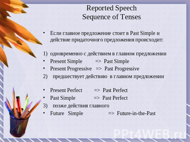 Reported SpeechSequence of Tenses Если главное предложение стоит в Past Simple и действие придаточного предложения происходит:одновременно с действием в главном предложенииPresent Simple => Past SimplePresent Progressive => Past Progressive2) предше…