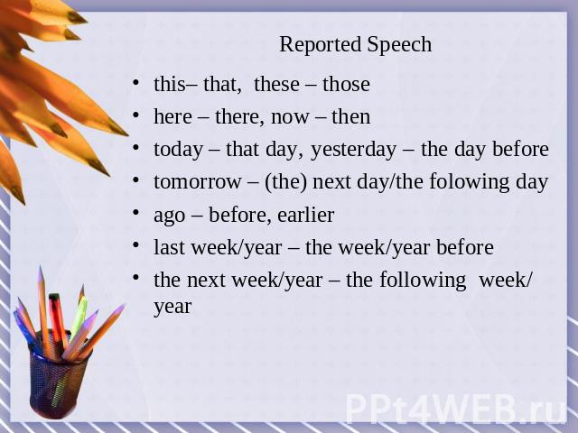 Reported Speech this– that, these – thosehere – there, now – thentoday – that day, yesterday – the day beforetomorrow – (the) next day/the folowing dayago – before, earlierlast week/year – the week/year before the next week/year – the following week/ year