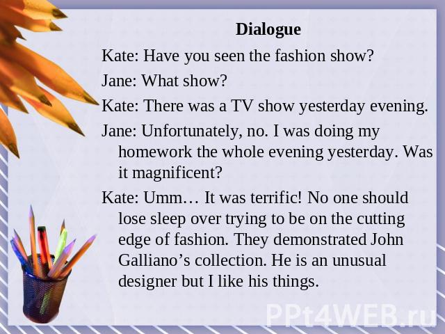 Dialogue Kate: Have you seen the fashion show?Jane: What show? Kate: There was a TV show yesterday evening.Jane: Unfortunately, no. I was doing my homework the whole evening yesterday. Was it magnificent? Kate: Umm… It was terrific! No one should lo…