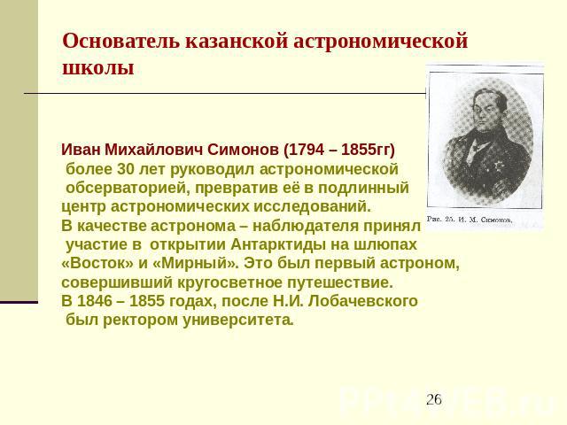 Основатель казанской астрономической школы Иван Михайлович Симонов (1794 – 1855гг) более 30 лет руководил астрономической обсерваторией, превратив её в подлинный центр астрономических исследований. В качестве астронома – наблюдателя принял участие в…