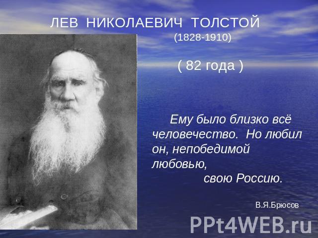 ЛЕВ НИКОЛАЕВИЧ ТОЛСТОЙ (1828-1910) ( 82 года ) Ему было близко всё человечество. Но любил он, непобедимой любовью, свою Россию. В.Я.Брюсов