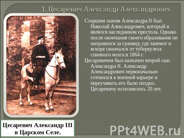 1. Цесаревич Александр Александрович Старшим сыном Александра II был Николай Александрович, который и являлся наследником престола. Однако после окончания своего образования он направился за границу, где занемог и вскоре скончался от туберкулеза спи…
