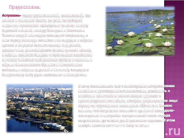 Предисловие.Астрахань- город удивительный, уникальный. Он возник в низовьях Волги, на реке по которой издревле проходила культурная граница между Европой и Азией, между Западом и Востоком. Тысячи людей ежегодно посещают Астрахань, и наш город навсег…