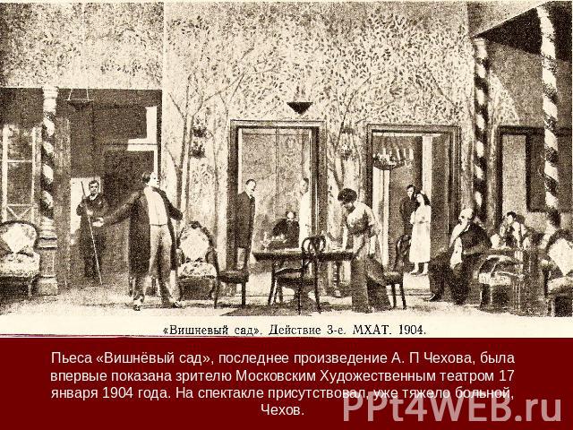 Пьеса «Вишнёвый сад», последнее произведение А. П Чехова, была впервые показана зрителю Московским Художественным театром 17 января 1904 года. На спектакле присутствовал, уже тяжело больной, Чехов.