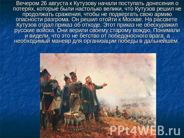 Вечером 26 августа к Кутузову начали поступать донесения о потерях, которые были настолько велики, что Кутузов решил не продолжать сражения, чтобы не подвергать свою армию опасности разгрома. Он решил отойти к Москве. На рассвете Кутузов отдал прика…