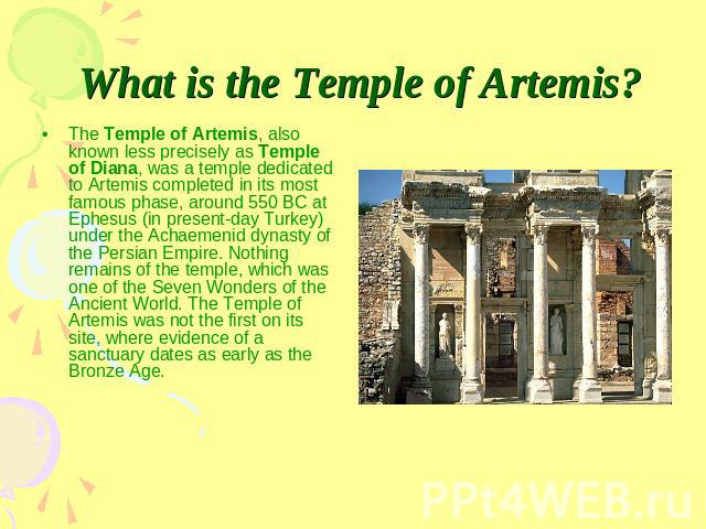 What is the Temple of Artemis? The Temple of Artemis, also known less precisely as Temple of Diana, was a temple dedicated to Artemis completed in its most famous phase, around 550 BC at Ephesus (in present-day Turkey) under the Achaemenid dynasty o…