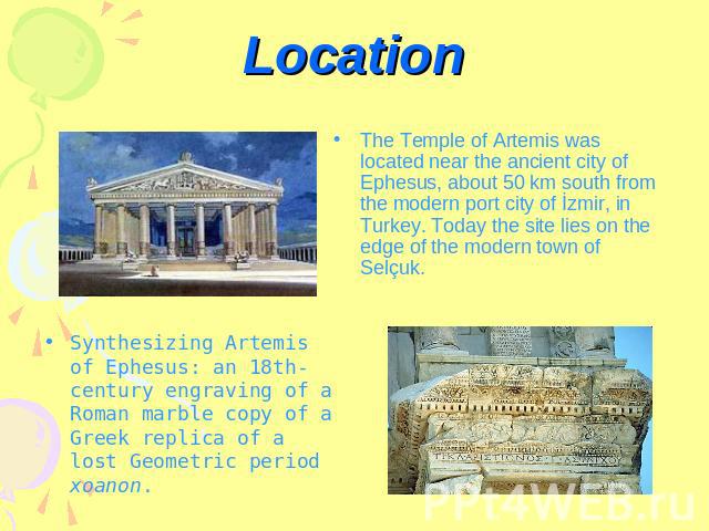Location The Temple of Artemis was located near the ancient city of Ephesus, about 50 km south from the modern port city of İzmir, in Turkey. Today the site lies on the edge of the modern town of Selçuk.Synthesizing Artemis of Ephesus: an 18th-centu…