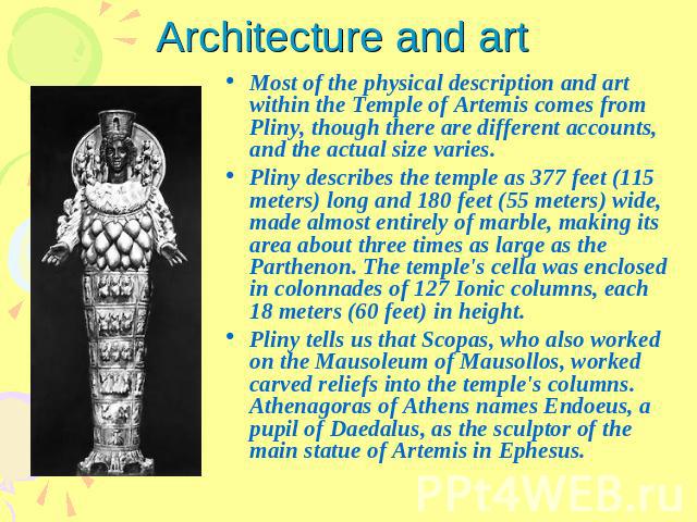 Architecture and art Most of the physical description and art within the Temple of Artemis comes from Pliny, though there are different accounts, and the actual size varies.Pliny describes the temple as 377 feet (115 meters) long and 180 feet (55 me…