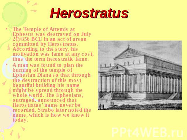 Herostratus The Temple of Artemis at Ephesus was destroyed on July 21, 356 BCE in an act of arson committed by Herostratus. According to the story, his motivation was fame at any cost, thus the term herostratic fame.A man was found to plan the burni…