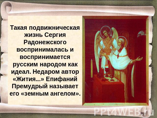 Такая подвижническая жизнь Сергия Радонежского воспринималась и воспринимается русским народом как идеал. Недаром автор «Жития...» Епифаний Премудрый называет его «земным ангелом».