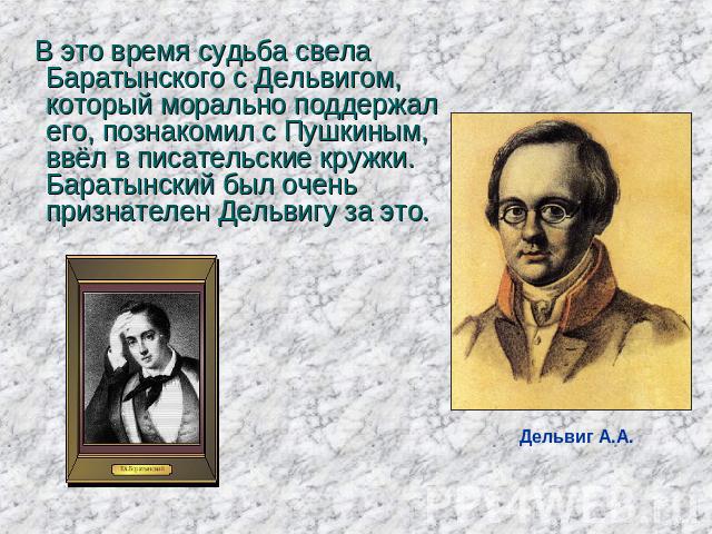 В это время судьба свела Баратынского с Дельвигом, который морально поддержал его, познакомил с Пушкиным, ввёл в писательские кружки. Баратынский был очень признателен Дельвигу за это.  Дельвиг А.А.
