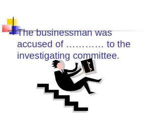 The businessman was accused of ………… to the investigating committee.