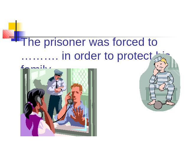 The prisoner was forced to ………. in order to protect his family.