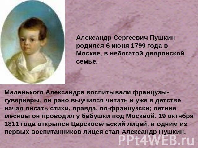 Александр Сергеевич Пушкин родился 6 июня 1799 года в Москве, в небогатой дворянской семье. Маленького Александра воспитывали французы-гувернеры, он рано выучился читать и уже в детстве начал писать стихи, правда, по-французски; летние месяцы он про…