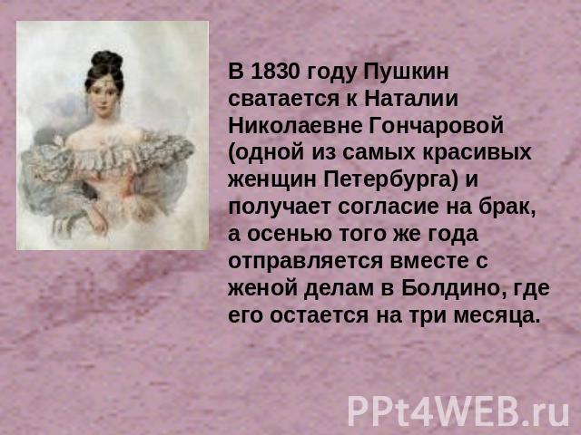В 1830 году Пушкин сватается к Наталии Николаевне Гончаровой (одной из самых красивых женщин Петербурга) и получает согласие на брак, а осенью того же года отправляется вместе с женой делам в Болдино, где его остается на три месяца.