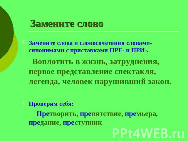 Замените слово Замените слова и словосочетания словами-синонимами с приставками ПРЕ- и ПРИ-. Воплотить в жизнь, затруднения, первое представление спектакля, легенда, человек нарушивший закон.Проверим себя: Претворить, препятствие, премьера, предание…